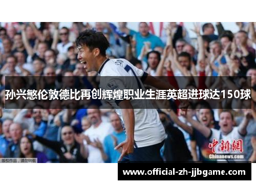 孙兴慜伦敦德比再创辉煌职业生涯英超进球达150球 孙兴慜伦敦德比再创辉煌职业生涯英超进球达150球