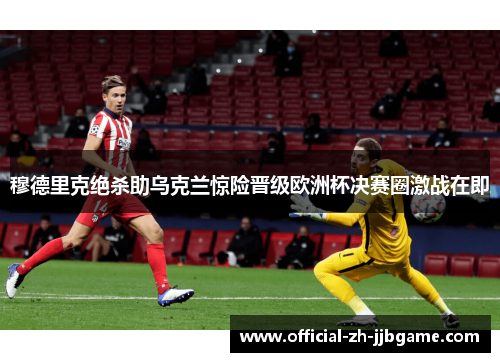 穆德里克绝杀助乌克兰惊险晋级欧洲杯决赛圈激战在即